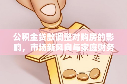 铜仁公积金贷款调整对购房的影响，市场新风向与家庭财务规划