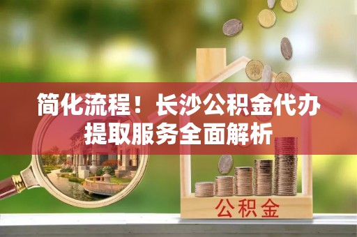 铜仁简化流程！长沙公积金代办提取服务全面解析