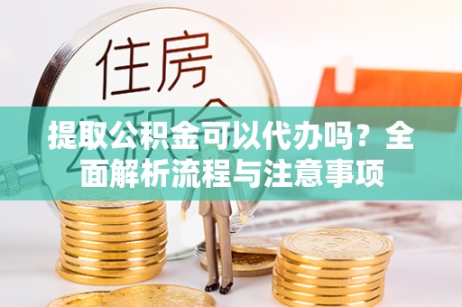 铜仁提取公积金可以代办吗？全面解析流程与注意事项