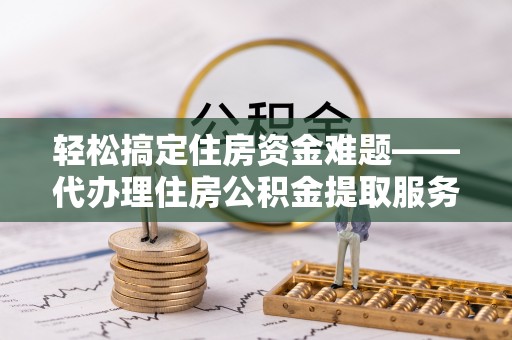 铜仁轻松搞定住房资金难题——代办理住房公积金提取服务详解