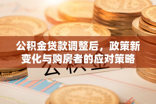铜仁公积金贷款调整后，政策新变化与购房者的应对策略