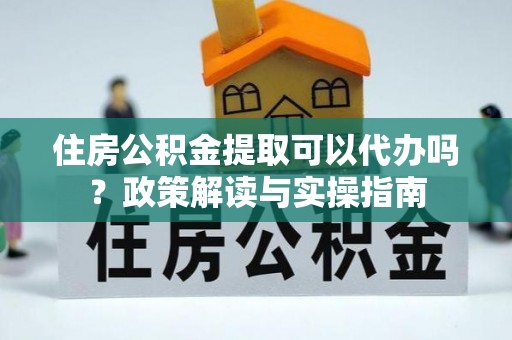 铜仁住房公积金提取可以代办吗？政策解读与实操指南