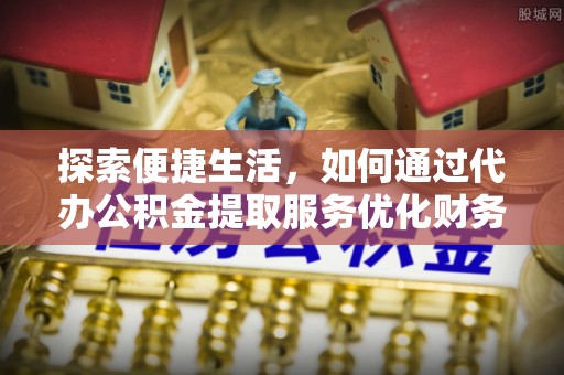 铜仁探索便捷生活，如何通过代办公积金提取服务优化财务管理