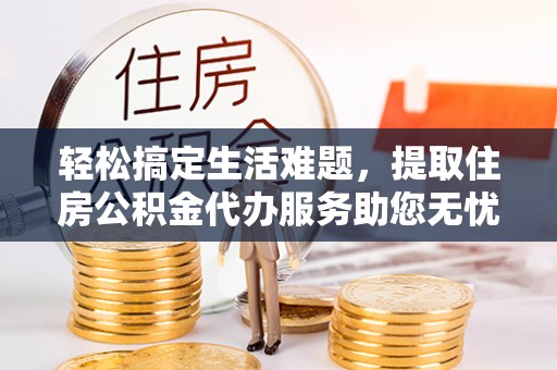 铜仁轻松搞定生活难题，提取住房公积金代办服务助您无忧理财