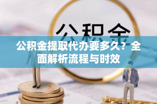 铜仁公积金提取代办要多久？全面解析流程与时效