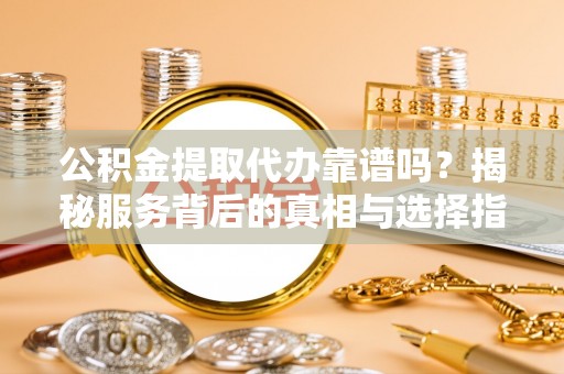 铜仁公积金提取代办靠谱吗？揭秘服务背后的真相与选择指南