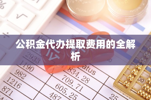 铜仁公积金代办提取费用的全解析