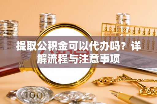 铜仁提取公积金可以代办吗？详解流程与注意事项