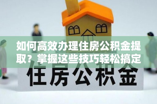 铜仁如何高效办理住房公积金提取？掌握这些技巧轻松搞定