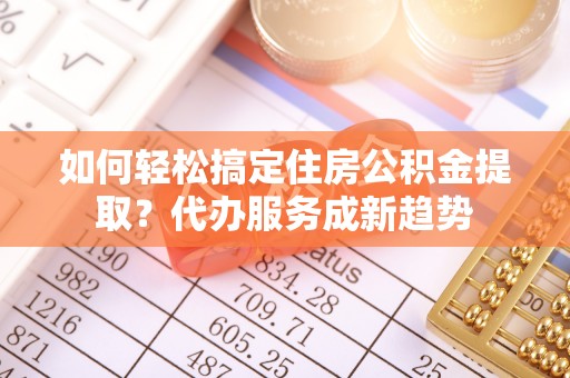 铜仁如何轻松搞定住房公积金提取？代办服务成新趋势
