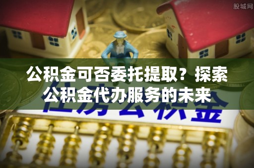 铜仁公积金可否委托提取？探索公积金代办服务的未来
