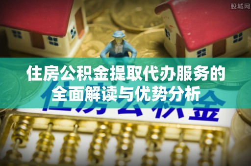 铜仁住房公积金提取代办服务的全面解读与优势分析