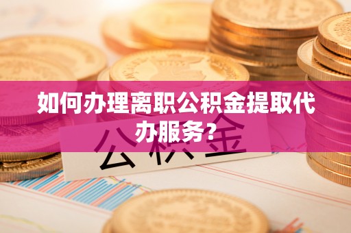 铜仁如何办理离职公积金提取代办服务？