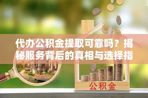 铜仁代办公积金提取可靠吗？揭秘服务背后的真相与选择指南