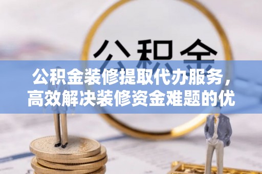 铜仁公积金装修提取代办服务，高效解决装修资金难题的优选方案