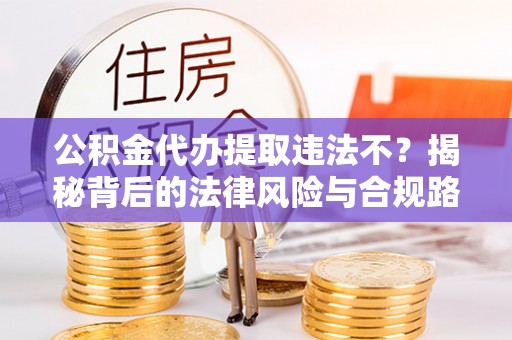 铜仁公积金代办提取违法不？揭秘背后的法律风险与合规路径