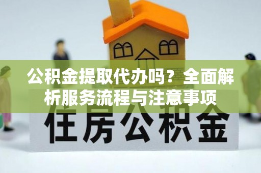 铜仁公积金提取代办吗？全面解析服务流程与注意事项