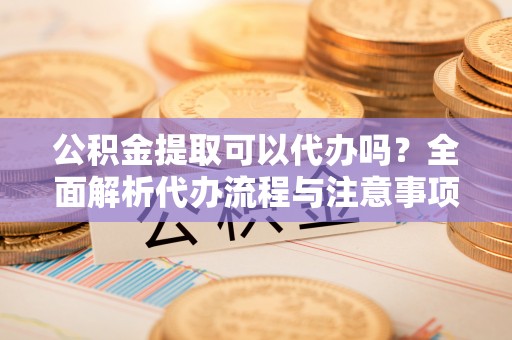 铜仁公积金提取可以代办吗？全面解析代办流程与注意事项