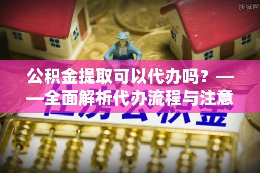 铜仁公积金提取可以代办吗？——全面解析代办流程与注意事项